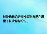长沙狗狗论坛长沙卖狗市场在哪里（长沙狗狗论坛）