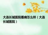 大连长城医院看病怎么样（大连长城医院）