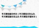 冬天睡觉脚冷咋办（冬天睡觉冷怎么办,冬天睡觉脚冷怎么办,冬天睡觉手脚冰冷）