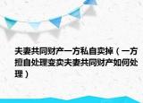夫妻共同财产一方私自卖掉（一方擅自处理变卖夫妻共同财产如何处理）