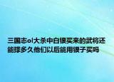 三国志ol大杀中白银买来的武将还能撑多久他们以后能用银子买吗
