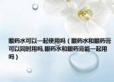 眼药水可以一起使用吗（眼药水和眼药膏可以同时用吗,眼药水和眼药膏能一起用吗）