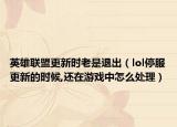 英雄联盟更新时老是退出（lol停服更新的时候,还在游戏中怎么处理）