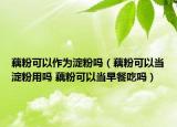 藕粉可以作为淀粉吗（藕粉可以当淀粉用吗 藕粉可以当早餐吃吗）