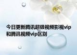 今日更新腾讯超级视频影视vip和腾讯视频vip区别