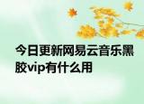 今日更新网易云音乐黑胶vip有什么用