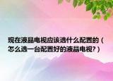 现在液晶电视应该选什么配置的（怎么选一台配置好的液晶电视?）