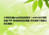 小鸡模拟器psp设置如何保存（android小鸡模拟器 PSP 游戏的存档在哪里 另外游戏下载默认存在哪里）