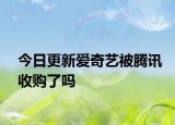 今日更新爱奇艺被腾讯收购了吗