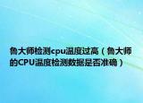 鲁大师检测cpu温度过高（鲁大师的CPU温度检测数据是否准确）