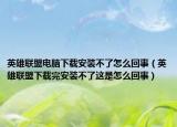英雄联盟电脑下载安装不了怎么回事（英雄联盟下载完安装不了这是怎么回事）