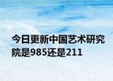 今日更新中国艺术研究院是985还是211