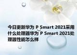 今日更新华为 P Smart 2021采用什么处理器华为 P Smart 2021处理器性能怎么样