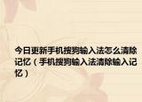 今日更新手机搜狗输入法怎么清除记忆（手机搜狗输入法清除输入记忆）