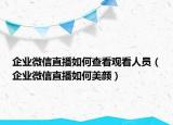 企业微信直播如何查看观看人员（企业微信直播如何美颜）