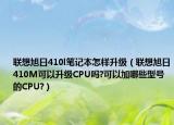 联想旭日410l笔记本怎样升级（联想旭日410M可以升级CPU吗?可以加哪些型号的CPU?）