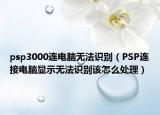 psp3000连电脑无法识别（PSP连接电脑显示无法识别该怎么处理）