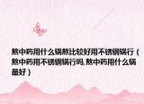 熬中药用什么锅熬比较好用不锈钢锅行（熬中药用不锈钢锅行吗,熬中药用什么锅最好）