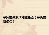 芋头要蒸多久才能熟透（芋头要蒸多久）