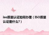 iso质量认证如何办理（ISO质量认证是什么?）