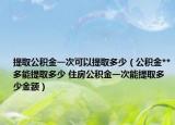 提取公积金一次可以提取多少（公积金**多能提取多少 住房公积金一次能提取多少金额）