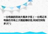 一台电脑的利润大概多少钱（一台笔记本电脑在市场上大概能赚价钱,利润空间有多大?）