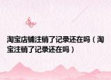 淘宝店铺注销了记录还在吗（淘宝注销了记录还在吗）