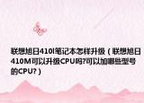 联想旭日410l笔记本怎样升级（联想旭日410M可以升级CPU吗?可以加哪些型号的CPU?）