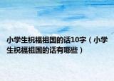 小学生祝福祖国的话10字（小学生祝福祖国的话有哪些）