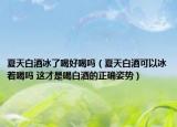 夏天白酒冰了喝好喝吗（夏天白酒可以冰着喝吗 这才是喝白酒的正确姿势）