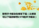 联想声卡驱动在哪里下载（从哪里可以下载到联想Z370的声卡驱动）