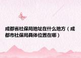 成都省社保局地址在什么地方（成都市社保局具体位置在哪）
