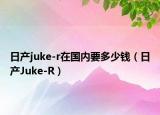 日产juke-r在国内要多少钱（日产Juke-R）