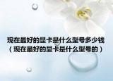 现在最好的显卡是什么型号多少钱（现在最好的显卡是什么型号的）