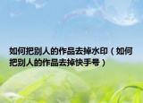 如何把别人的作品去掉水印（如何把别人的作品去掉快手号）