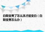 白鞋变黄了怎么洗才能变白（白鞋变黄怎么办）