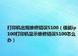 打印机出现维修错误5100（佳能ip100打印机显示维修错误5100怎么办）