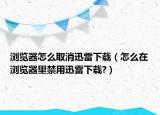 浏览器怎么取消迅雷下载（怎么在浏览器里禁用迅雷下载?）