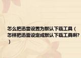 怎么把迅雷设置为默认下载工具（怎样把迅雷设定成默认下载工具啊?）