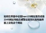 如何在界面中设置hao123网址首页或者2345网址导航在哪里设置拜托我电脑界面上没有这个网站