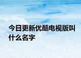今日更新优酷电视版叫什么名字