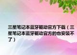 三星笔记本蓝牙驱动官方下载（三星笔记本蓝牙驱动官方的也安装不了）