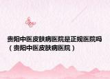 贵阳中医皮肤病医院是正规医院吗（贵阳中医皮肤病医院）