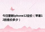 今日更新iphone12定价（苹果12的售价多少）