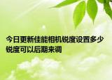 今日更新佳能相机锐度设置多少 锐度可以后期来调