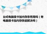 台式电脑很卡加内存条有用吗（老电脑很卡加内存条能解决吗）