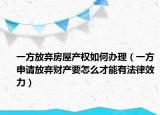 一方放弃房屋产权如何办理（一方申请放弃财产要怎么才能有法律效力）
