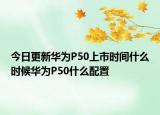 今日更新华为P50上市时间什么时候华为P50什么配置