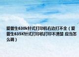 爱普生630k针式打印机右边打不全（爱普生635K针式打印机打印不清楚 应当怎么调）
