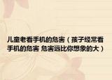 儿童老看手机的危害（孩子经常看手机的危害 危害远比你想象的大）